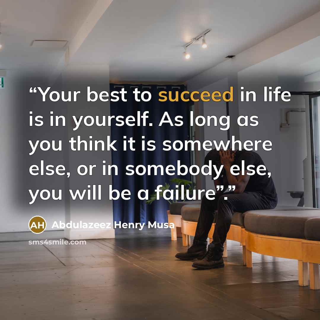 “Your best to succeed in life is in yourself. As long as you think it is somewhere else, or in somebody else, you will be a failure”.” quote by Abdulazeez Henry Musa
