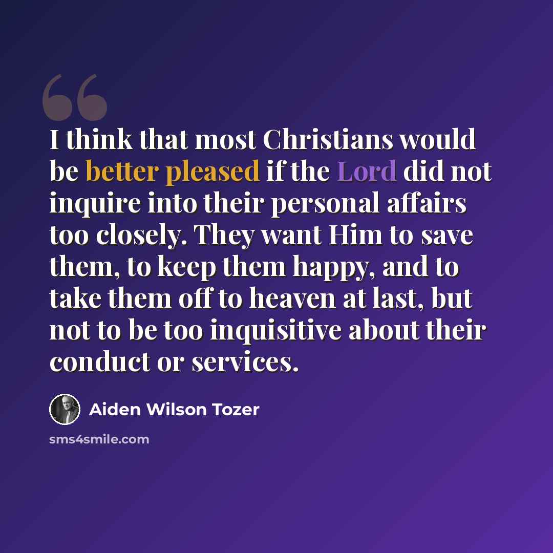 “I think that most Christians would be better pleased if the Lord did not inquire into their personal affairs too closely. They want Him to save them, to keep them happy, and to take them off to heaven at last, but not to be too inquisitive about their conduct or services.” quote by Aiden Wilson Tozer
