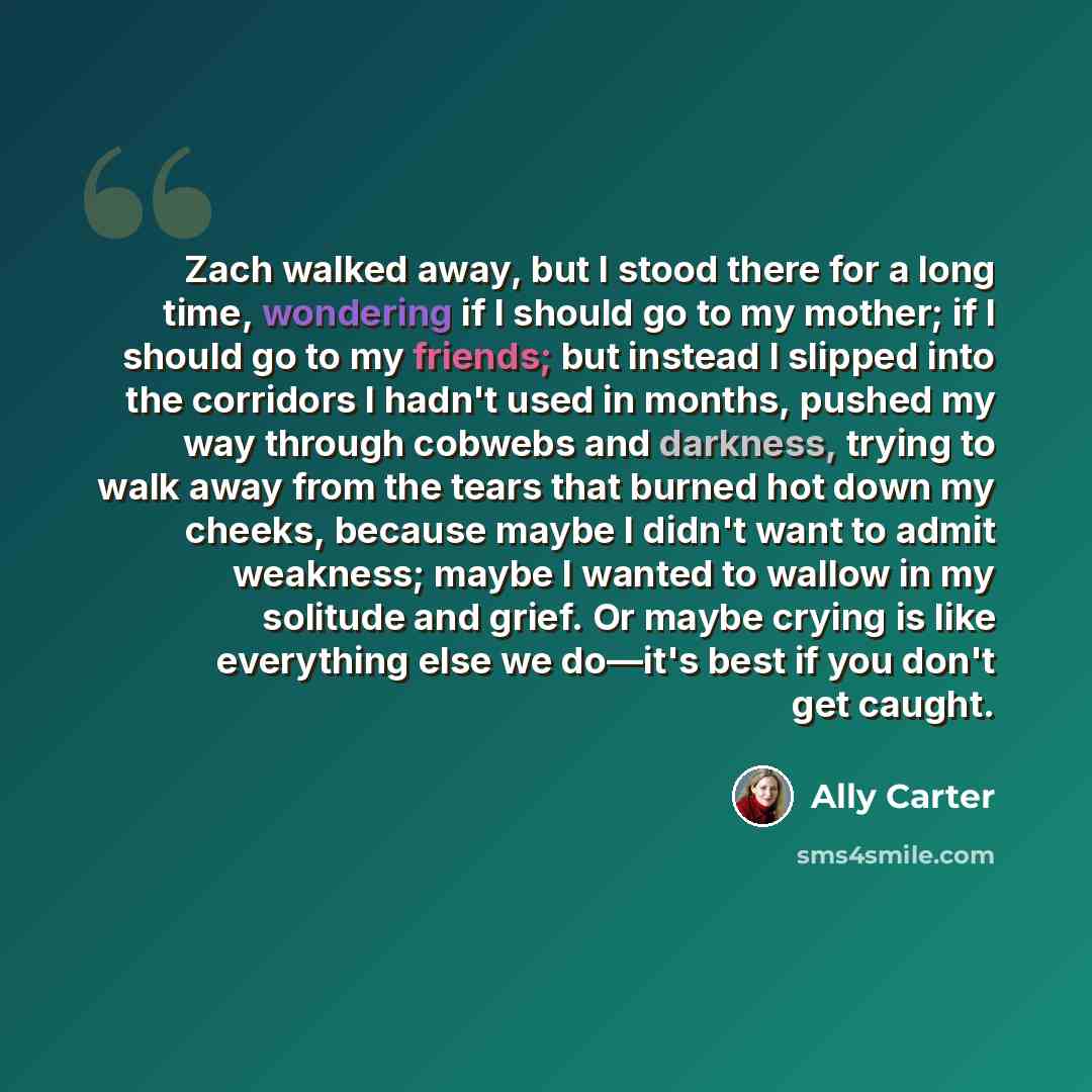 “Zach walked away, but I stood there for a long time, wondering if I should go to my mother; if I should go to my friends; but instead I slipped into the corridors I hadn't used in months, pushed my way through cobwebs and darkness, trying to walk away from the tears that burned hot down my cheeks…” quote by Ally Carter
