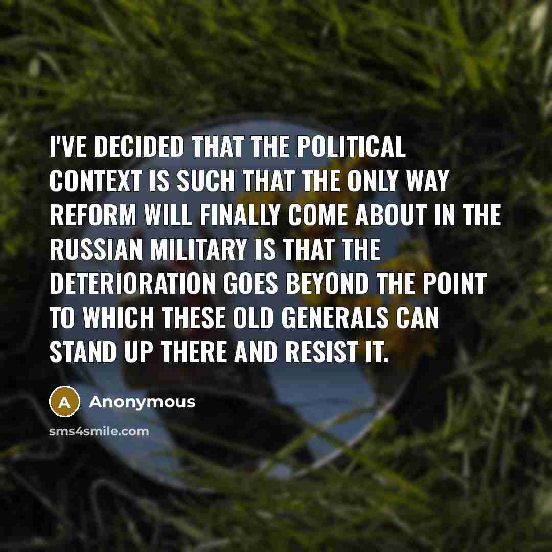 “I've decided that the political context is such that the only way reform will finally come about in the Russian military is that the deterioration goes beyond the point to which these old generals can stand up there and resist it.” quote by Anonymous