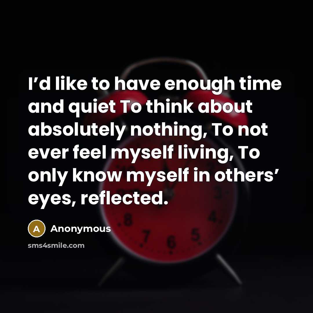 “I’d like to have enough time and quiet To think about absolutely nothing, To not ever feel myself living, To only know myself in others’ eyes, reflected.” quote by Anonymous