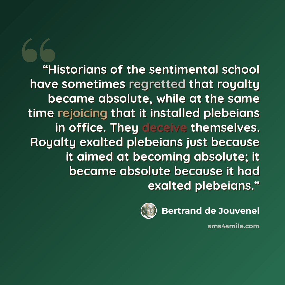 “Historians of the sentimental school have sometimes regretted that royalty became absolute, while at the same time rejoicing that it installed plebeians in office. They deceive themselves. Royalty exalted plebeians just because it aimed at becoming absolute; it became absolute because it had…” quote by Bertrand De Jouvenel