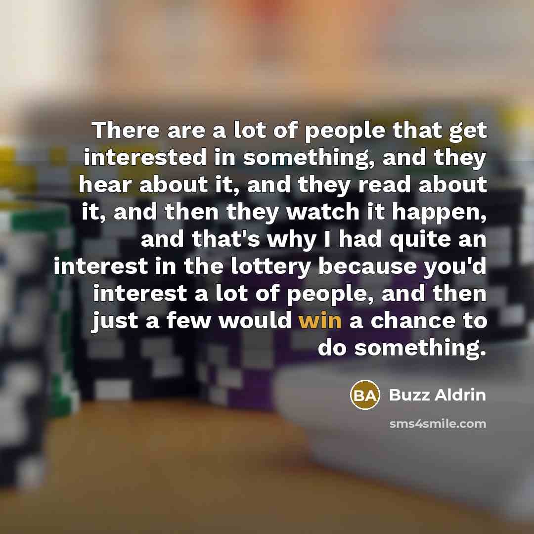 “There are a lot of people that get interested in something, and they hear about it, and they read about it, and then they watch it happen, and that's why I had quite an interest in the lottery because you'd interest a lot of people, and then just a few would win a chance to do something.” quote by Buzz Aldrin