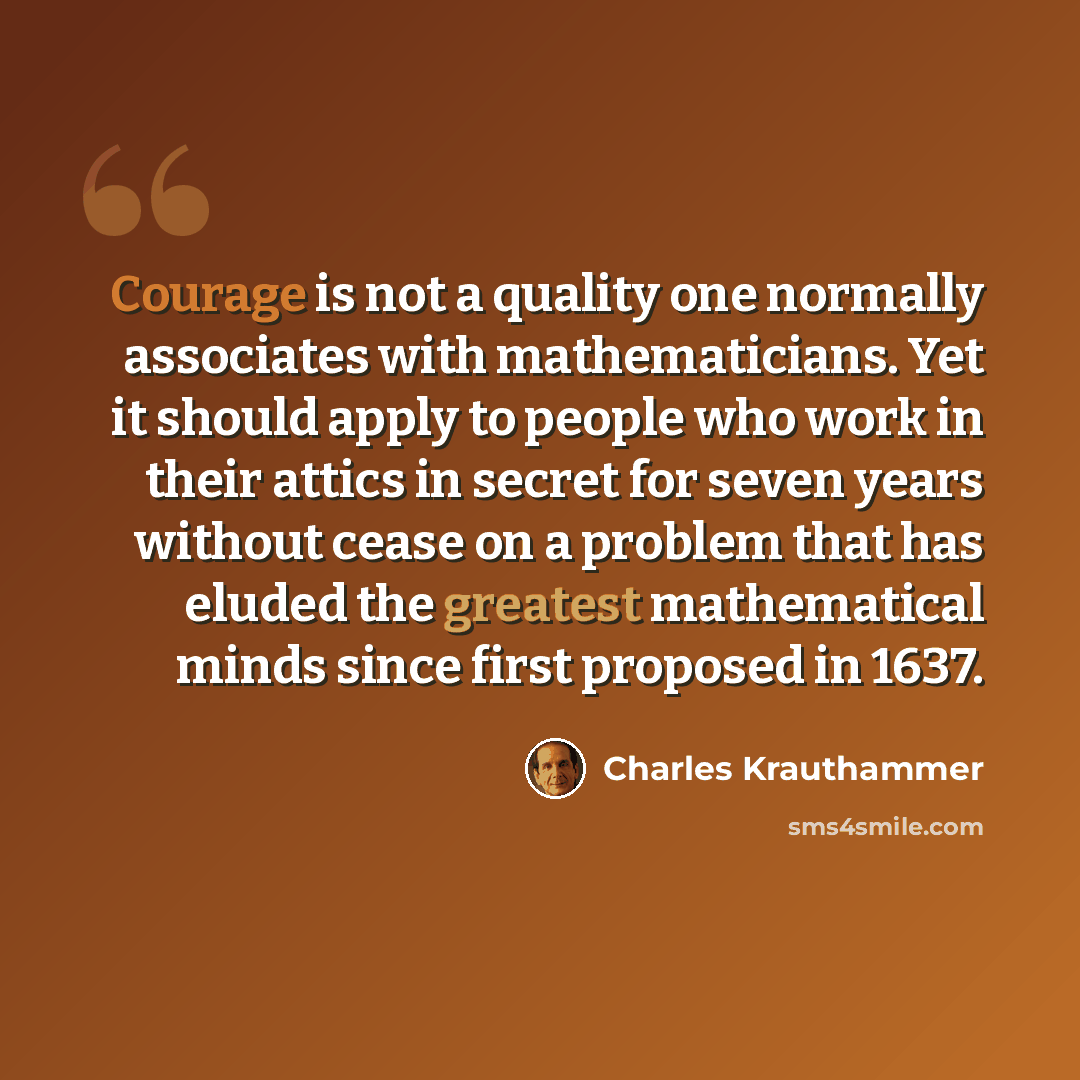 “Courage is not a quality one normally associates with mathematicians. Yet it should apply to people who work in their attics in secret for seven years without cease on a problem that has eluded the greatest mathematical minds since first proposed in 1637.” quote by Charles Krauthammer