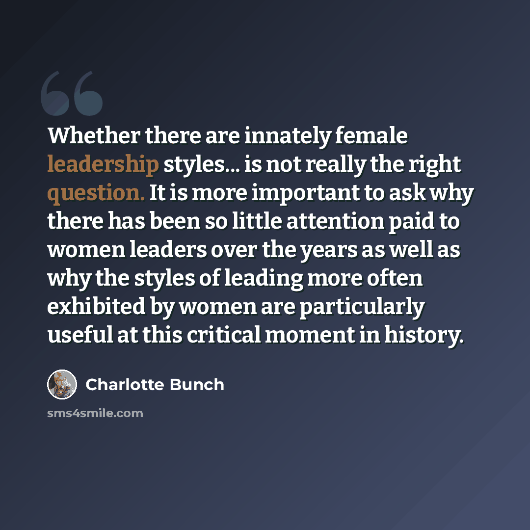 “Whether there are innately female leadership styles... is not really the right question. It is more important to ask why there has been so little attention paid to women leaders over the years as well as why the styles of leading more often exhibited by women are particularly useful at this…” quote by Charlotte Bunch