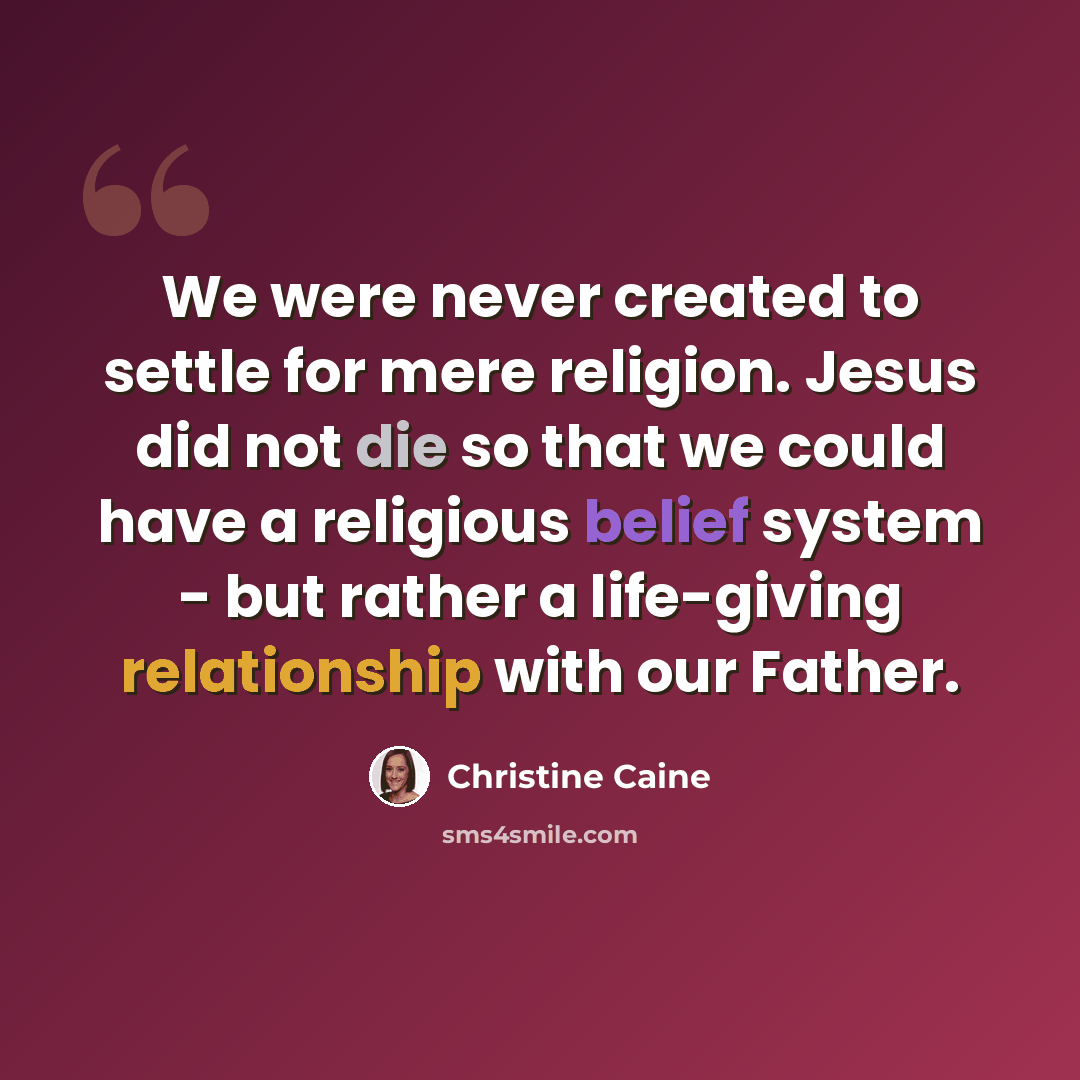 “We were never created to settle for mere religion. Jesus did not die so that we could have a religious belief system - but rather a life-giving relationship with our Father.” quote by Christine Caine