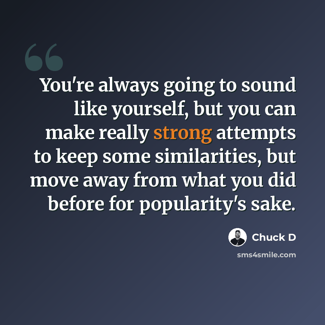 “You're always going to sound like yourself, but you can make really strong attempts to keep some similarities, but move away from what you did before for popularity's sake.” quote by Chuck D