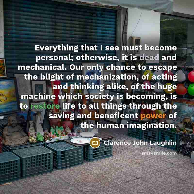 “Everything that I see must become personal; otherwise, it is dead and mechanical. Our only chance to escape the blight of mechanization, of acting and thinking alike, of the huge machine which society is becoming, is to restore life to all things through the saving and beneficent power of the…” quote by Clarence John Laughlin