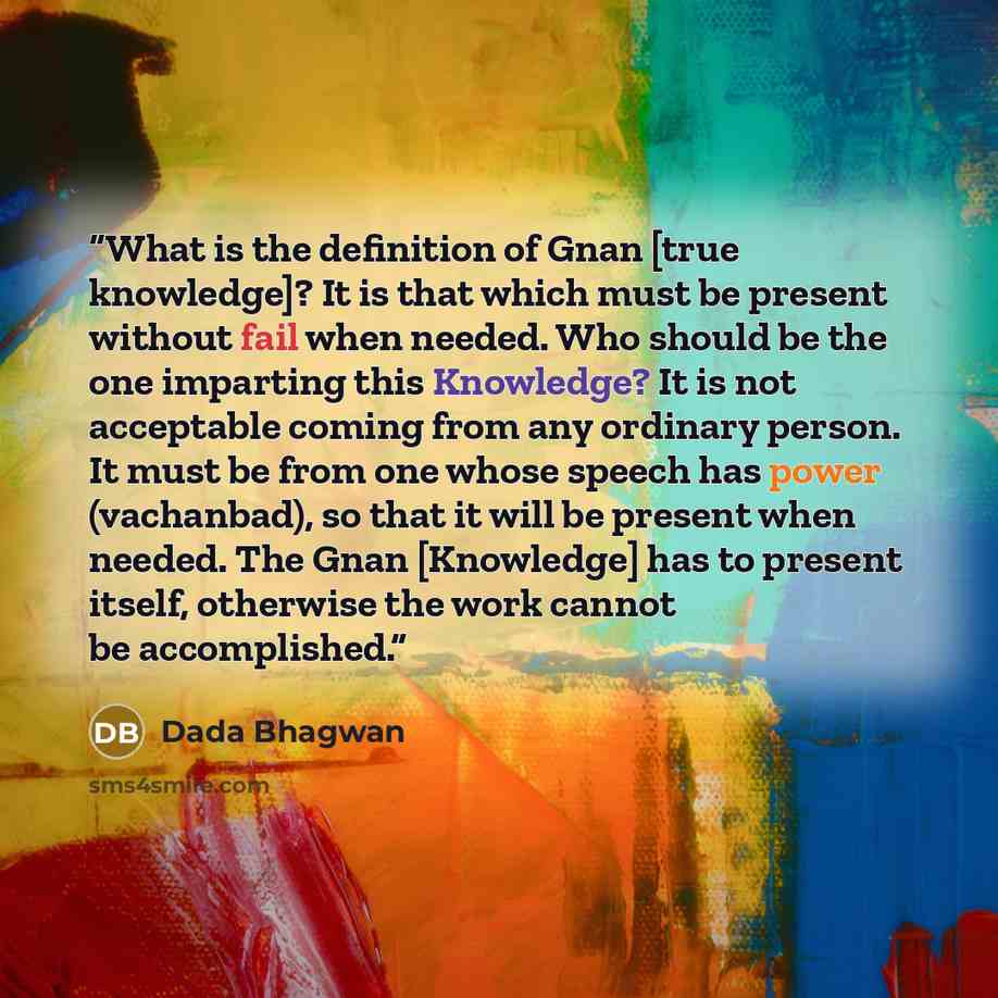 “What is the definition of Gnan [true knowledge]? It is that which must be present without fail when needed. Who should be the one imparting this Knowledge? It is not acceptable coming from any ordinary person. It must be from one whose speech has power (vachanbad), so that it will be present when…” quote by Dada Bhagwan