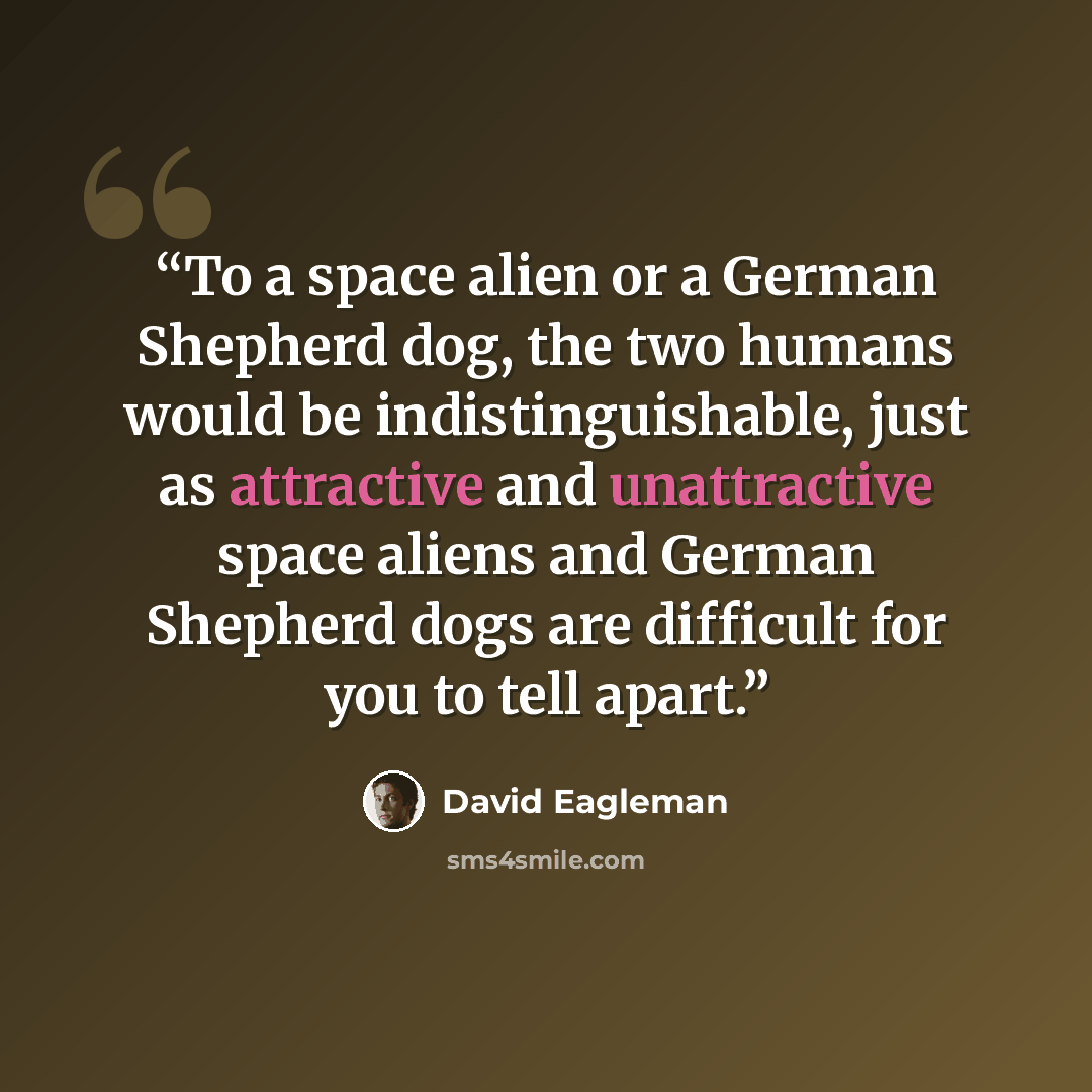 “To a space alien or a German Shepherd dog, the two humans would be indistinguishable, just as attractive and unattractive space aliens and German Shepherd dogs are difficult for you to tell apart.” quote by David Eagleman