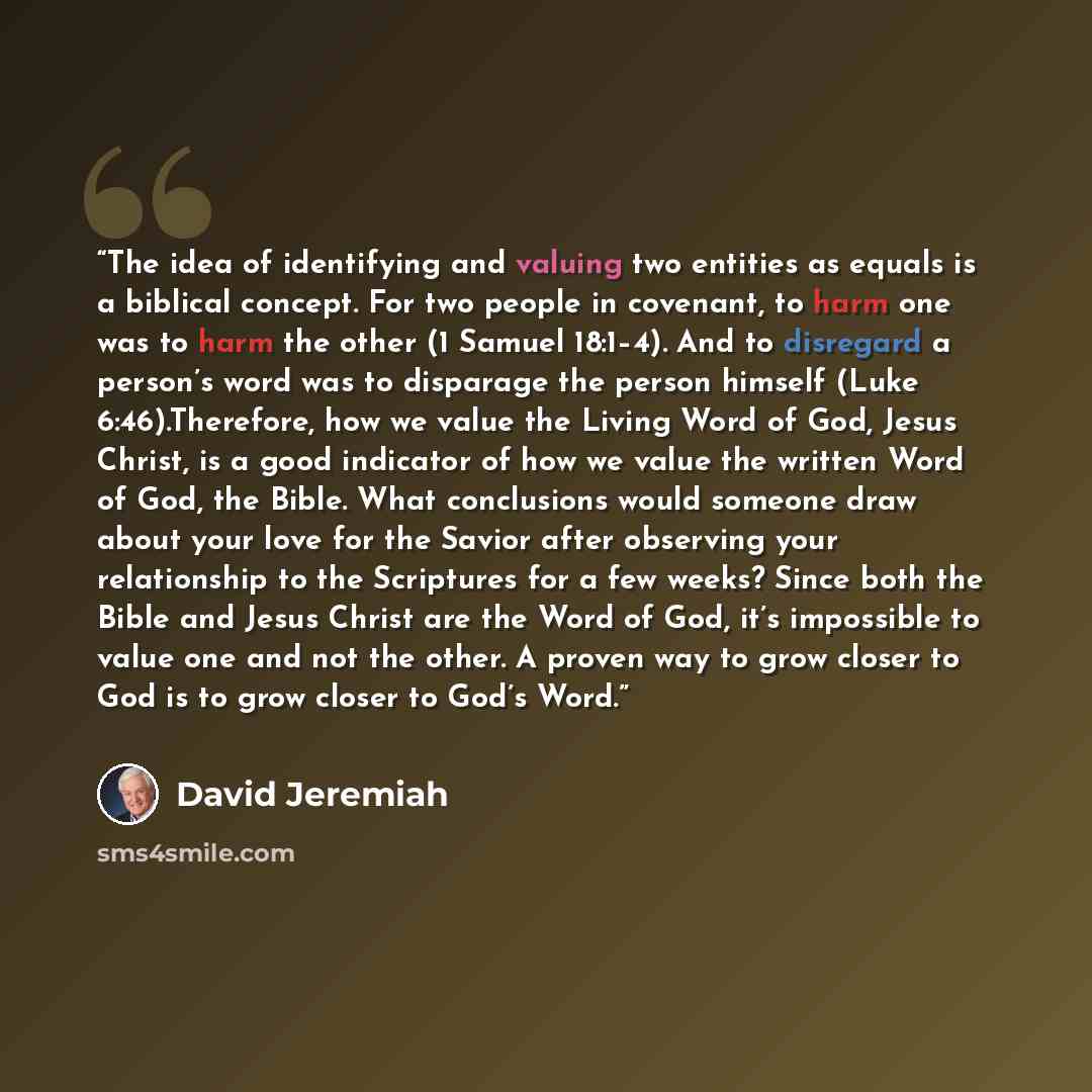 “The idea of identifying and valuing two entities as equals is a biblical concept. For two people in covenant, to harm one was to harm the other (1 Samuel 18:1–4). And to disregard a person’s word was to disparage the person himself (Luke 6:46).Therefore, how we value the Living Word of God, Jesus…” quote by David Jeremiah