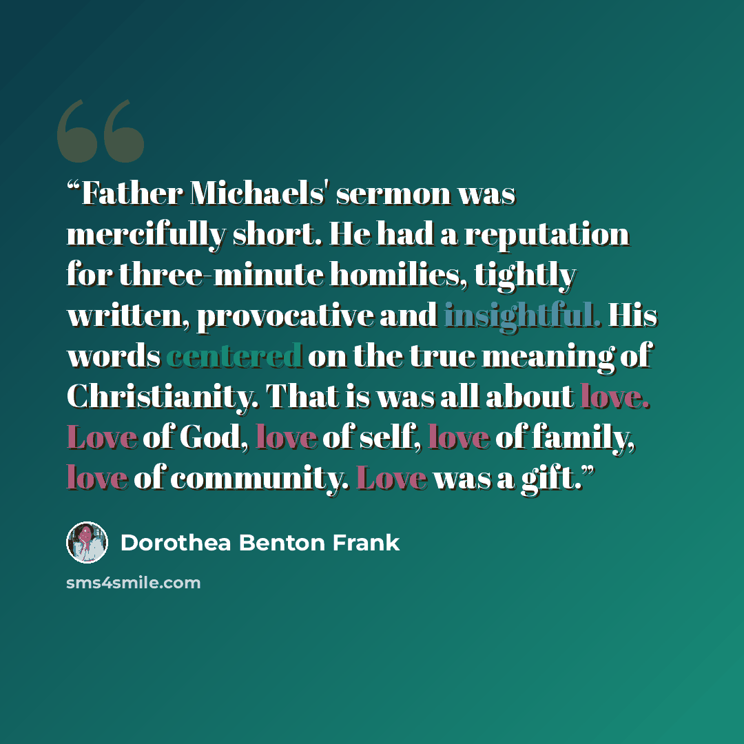 “Father Michaels' sermon was mercifully short. He had a reputation for three-minute homilies, tightly written, provocative and insightful. His words centered on the true meaning of Christianity. That is was all about love. Love of God, love of self, love of family, love of community. Love was a gift.” quote by Dorothea Benton Frank