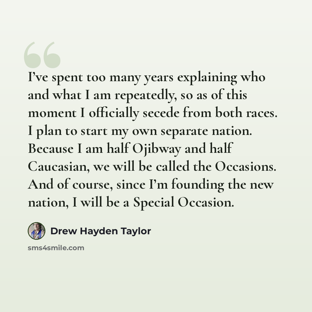 “I’ve spent too many years explaining who and what I am repeatedly, so as of this moment I officially secede from both races. I plan to start my own separate nation. Because I am half Ojibway and half Caucasian, we will be called the Occasions. And of course, since I’m founding the new nation, I…” quote by Drew Hayden Taylor