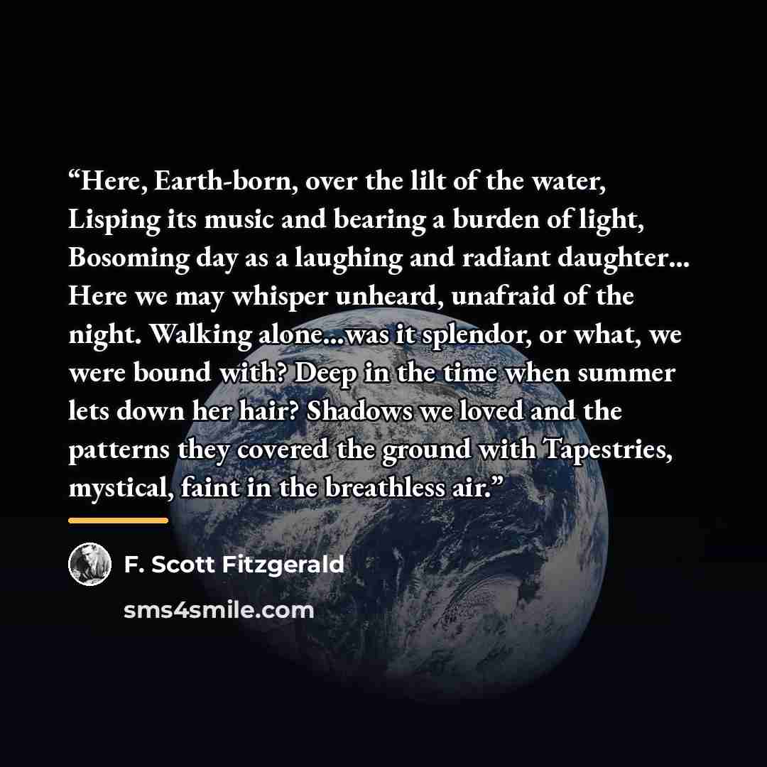 “Here, Earth-born, over the lilt of the water, Lisping its music and bearing a burden of light, Bosoming day as a laughing and radiant daughter… Here we may whisper unheard, unafraid of the night. Walking alone…was it splendor, or what, we were bound with? Deep in the time when summer lets down her…” quote by F. Scott Fitzgerald