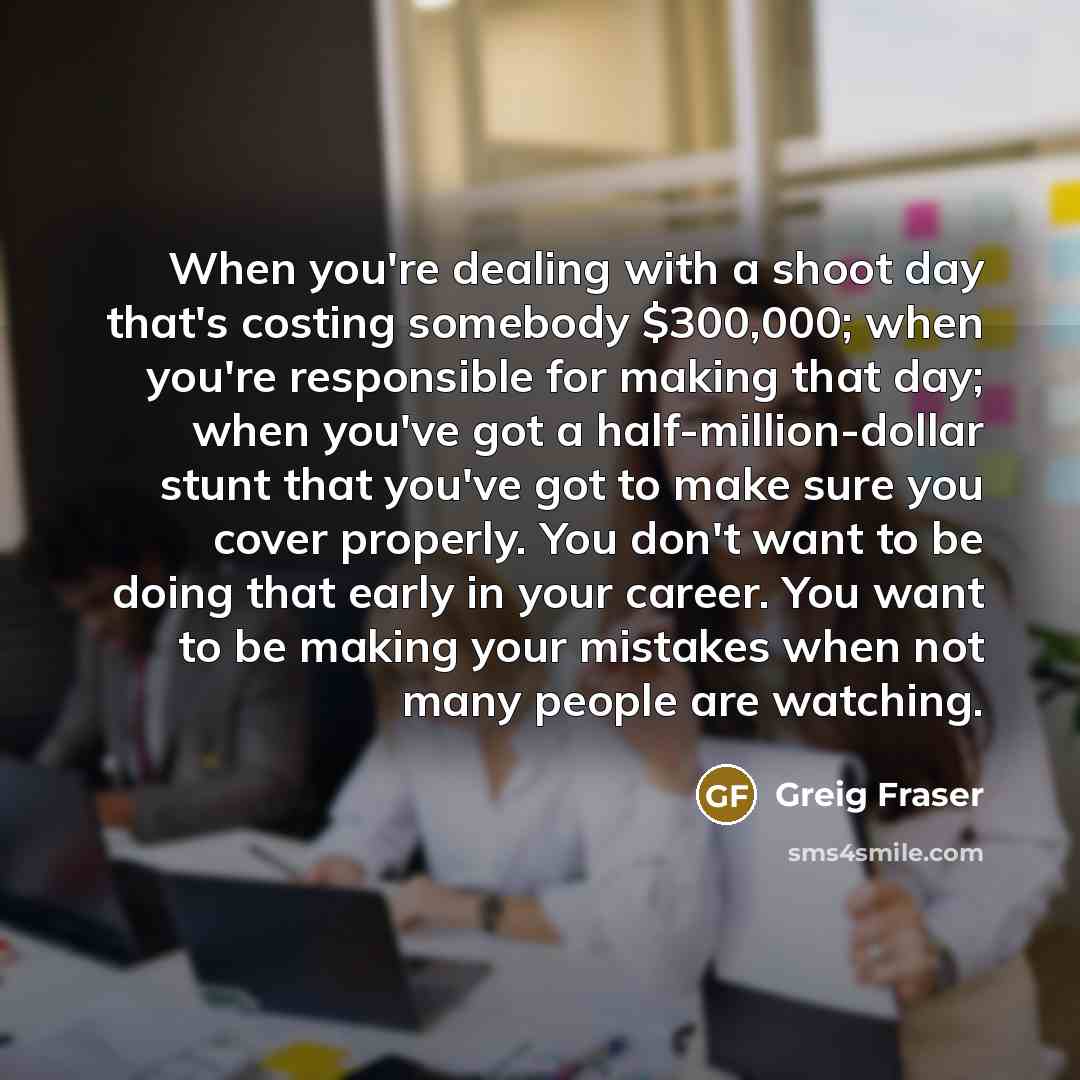 “When you're dealing with a shoot day that's costing somebody $300,000; when you're responsible for making that day; when you've got a half-million-dollar stunt that you've got to make sure you cover properly. You don't want to be doing that early in your career. You want to be making your mistakes…” quote by Greig Fraser