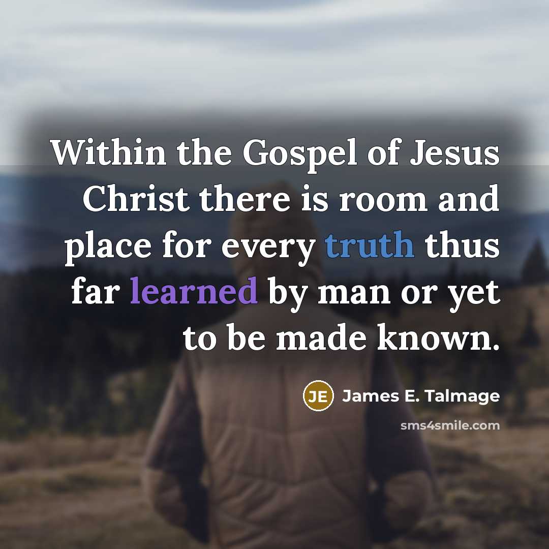 “Within the Gospel of Jesus Christ there is room and place for every truth thus far learned by man or yet to be made known.” quote by James E. Talmage