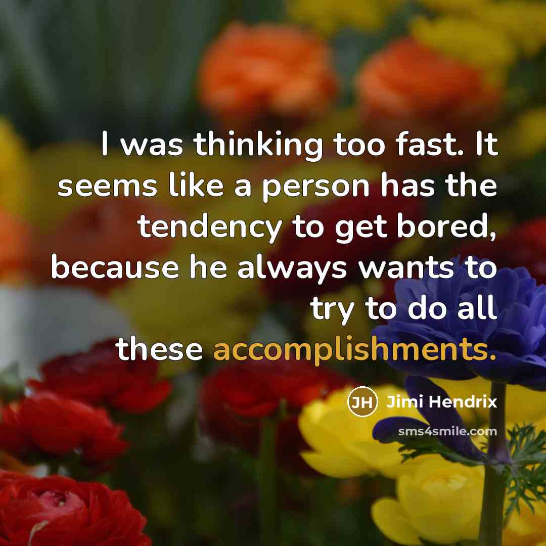 “I was thinking too fast. It seems like a person has the tendency to get bored, because he always wants to try to do all these accomplishments.” quote by Jimi Hendrix