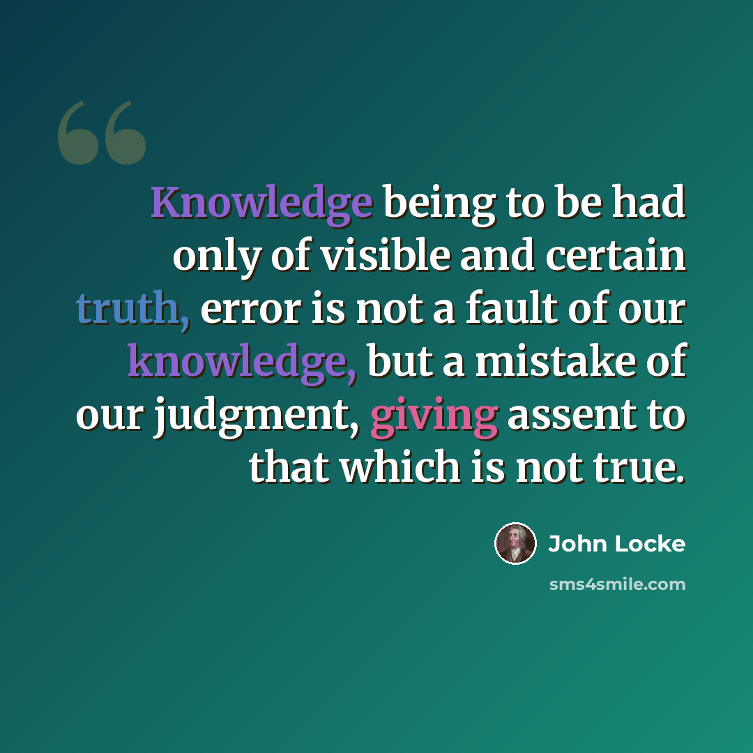 “Knowledge being to be had only of visible and certain truth, error is not a fault of our knowledge, but a mistake of our judgment, giving assent to that which is not true.” quote by John Locke