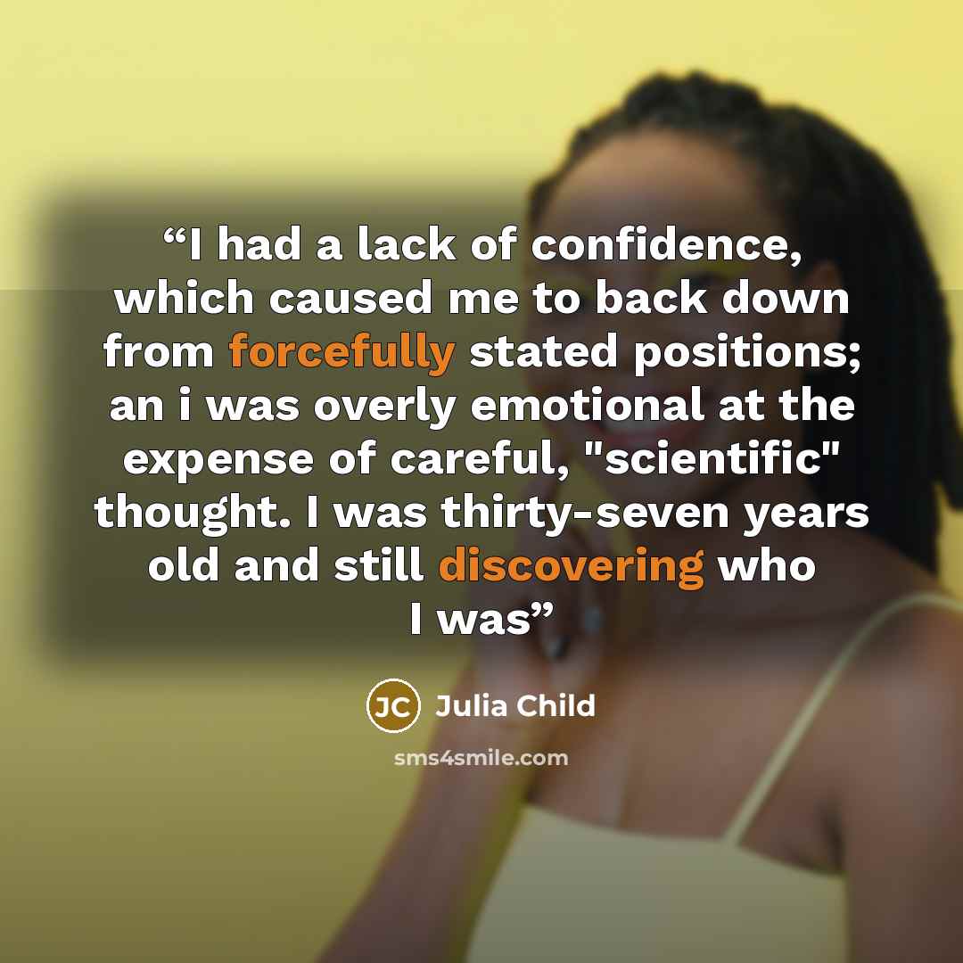 “I had a lack of confidence, which caused me to back down from forcefully stated positions; an i was overly emotional at the expense of careful, "scientific" thought. I was thirty-seven years old and still discovering who I was” quote by Julia Child