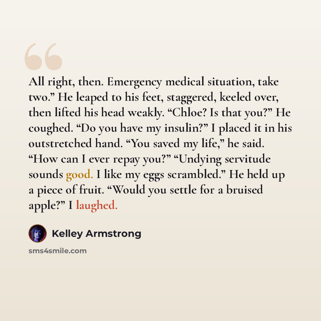 “All right, then. Emergency medical situation, take two.” He leaped to his feet, staggered, keeled over, then lifted his head weakly. “Chloe? Is that you?” He coughed. “Do you have my insulin?” I placed it in his outstretched hand. “You saved my life,” he said. “How can I ever repay you?” “Undying…” quote by Kelley Armstrong