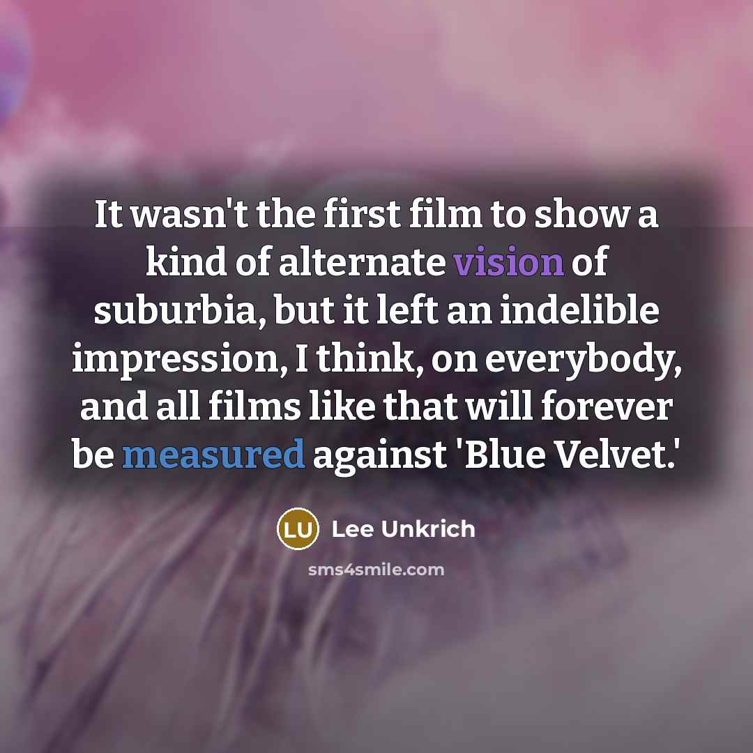 “It wasn't the first film to show a kind of alternate vision of suburbia, but it left an indelible impression, I think, on everybody, and all films like that will forever be measured against 'Blue Velvet.'” quote by Lee Unkrich