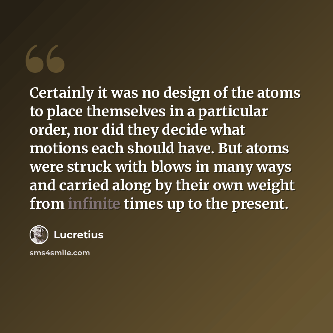 “Certainly it was no design of the atoms to place themselves in a particular order, nor did they decide what motions each should have. But atoms were struck with blows in many ways and carried along by their own weight from infinite times up to the present.” quote by Lucretius