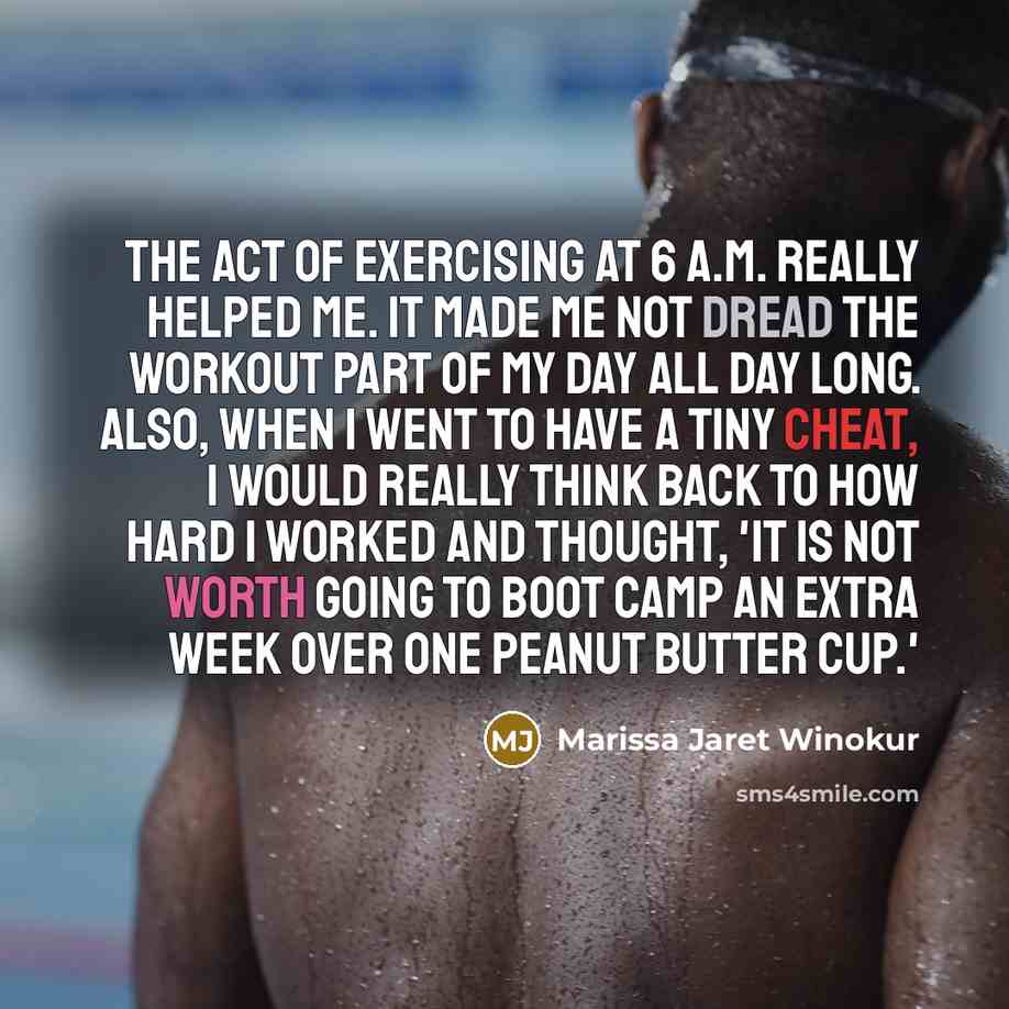 “The act of exercising at 6 A.M. really helped me. It made me not dread the workout part of my day all day long. Also, when I went to have a tiny cheat, I would really think back to how hard I worked and thought, 'It is not worth going to boot camp an extra week over one peanut butter cup.'” quote by Marissa Jaret Winokur