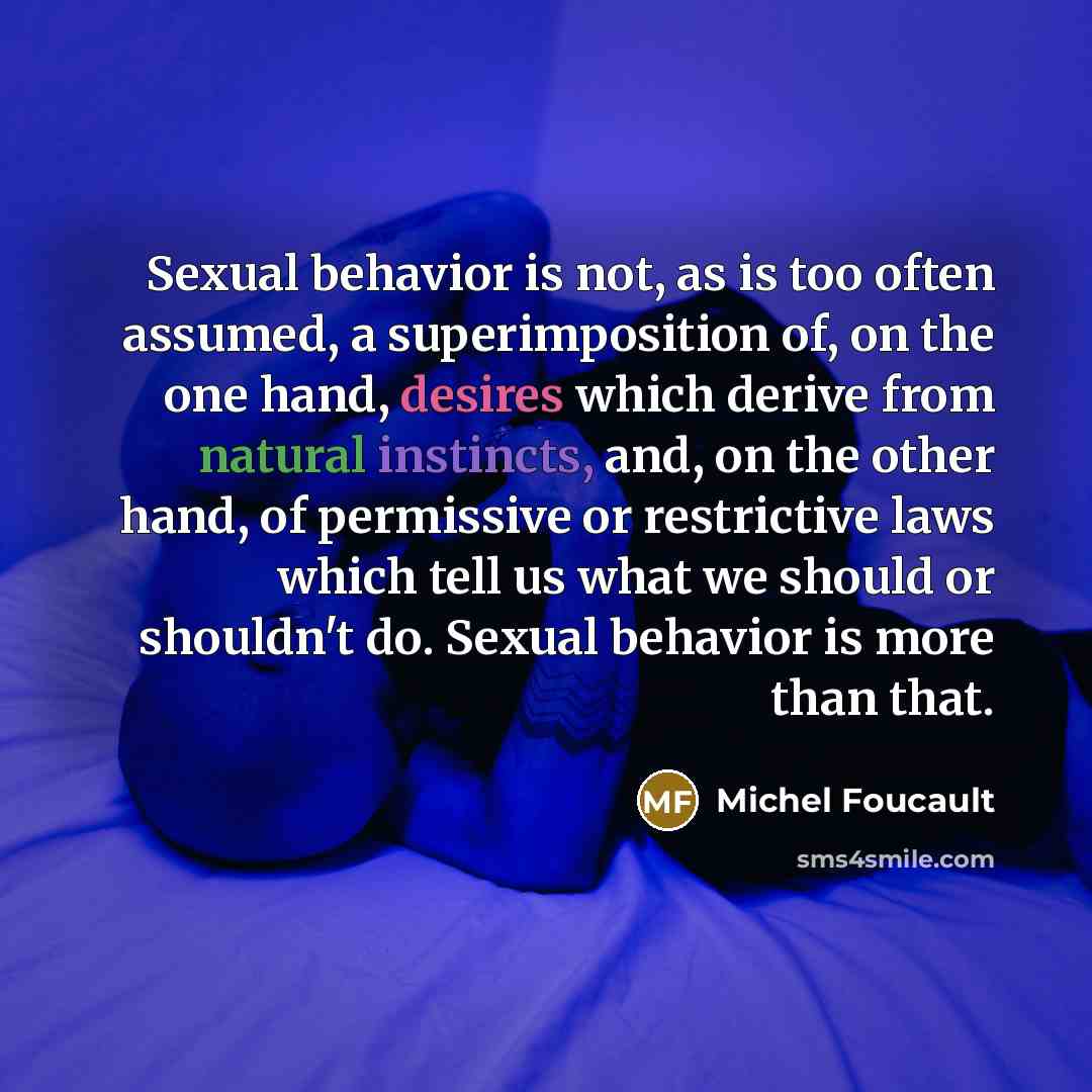 “Sexual behavior is not, as is too often assumed, a superimposition of, on the one hand, desires which derive from natural instincts, and, on the other hand, of permissive or restrictive laws which tell us what we should or shouldn't do. Sexual behavior is more than that.” quote by Michel Foucault