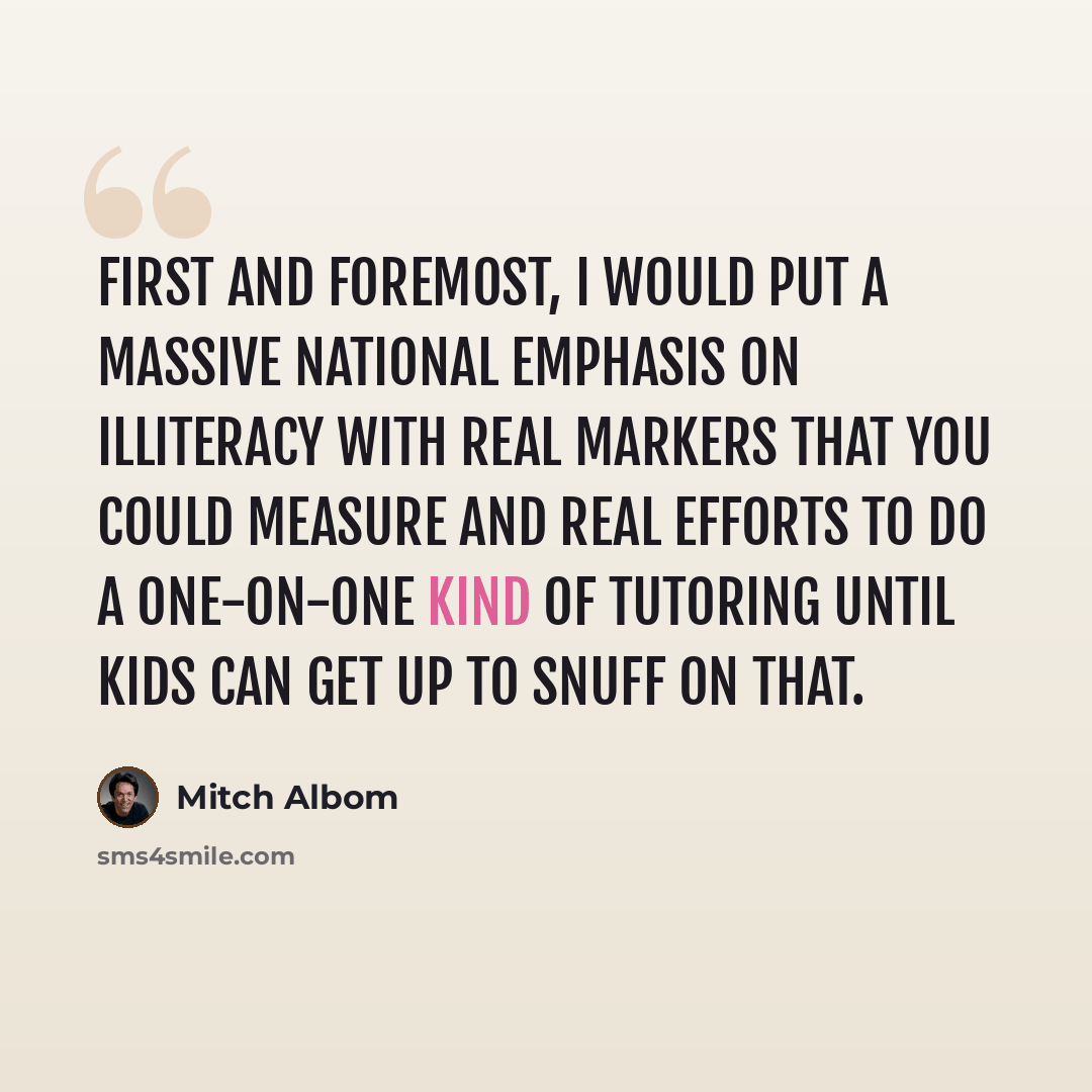 “First and foremost, I would put a massive national emphasis on illiteracy with real markers that you could measure and real efforts to do a one-on-one kind of tutoring until kids can get up to snuff on that.” quote by Mitch Albom