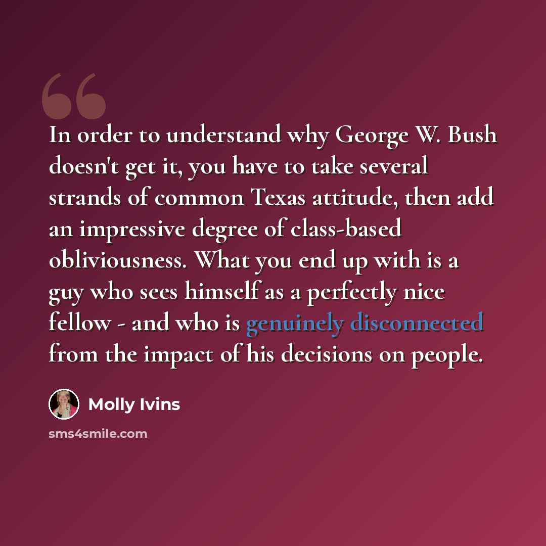 “In order to understand why George W. Bush doesn't get it, you have to take several strands of common Texas attitude, then add an impressive degree of class-based obliviousness. What you end up with is a guy who sees himself as a perfectly nice fellow - and who is genuinely disconnected from the…” quote by Molly Ivins