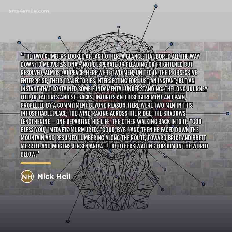 “The two climbers looked at each other, a glance that bored all the way down to Medvetz's DNA - not desperate or pleading or frightened but resolved, almost at peace. Here were two men, united in their obsessive enterprise, their trajectories intersecting for just an instant, but an instant that…” quote by Nick Heil