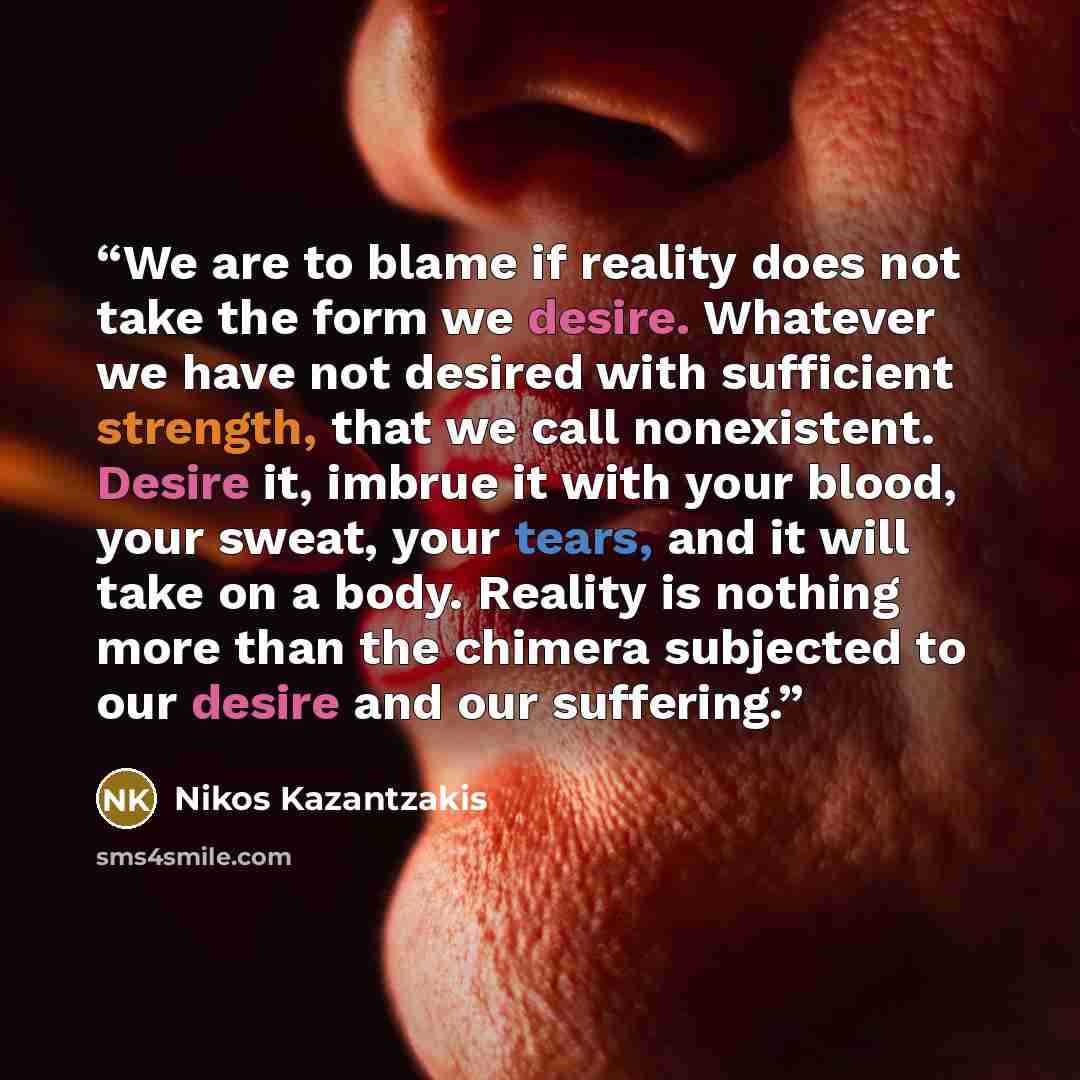 “We are to blame if reality does not take the form we desire. Whatever we have not desired with sufficient strength, that we call nonexistent. Desire it, imbrue it with your blood, your sweat, your tears, and it will take on a body. Reality is nothing more than the chimera subjected to our desire…” quote by Nikos Kazantzakis