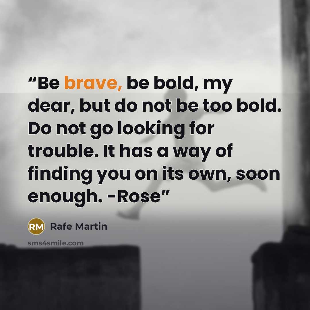 “Be brave, be bold, my dear, but do not be too bold. Do not go looking for trouble. It has a way of finding you on its own, soon enough. -Rose” quote by Rafe Martin