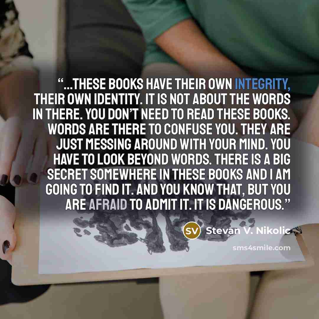 “…these books have their own integrity, their own identity. It is not about the words in there. You don’t need to read these books. Words are there to confuse you. They are just messing around with your mind. You have to look beyond words. There is a big secret somewhere in these books and I am…” quote by Stevan V. Nikolic