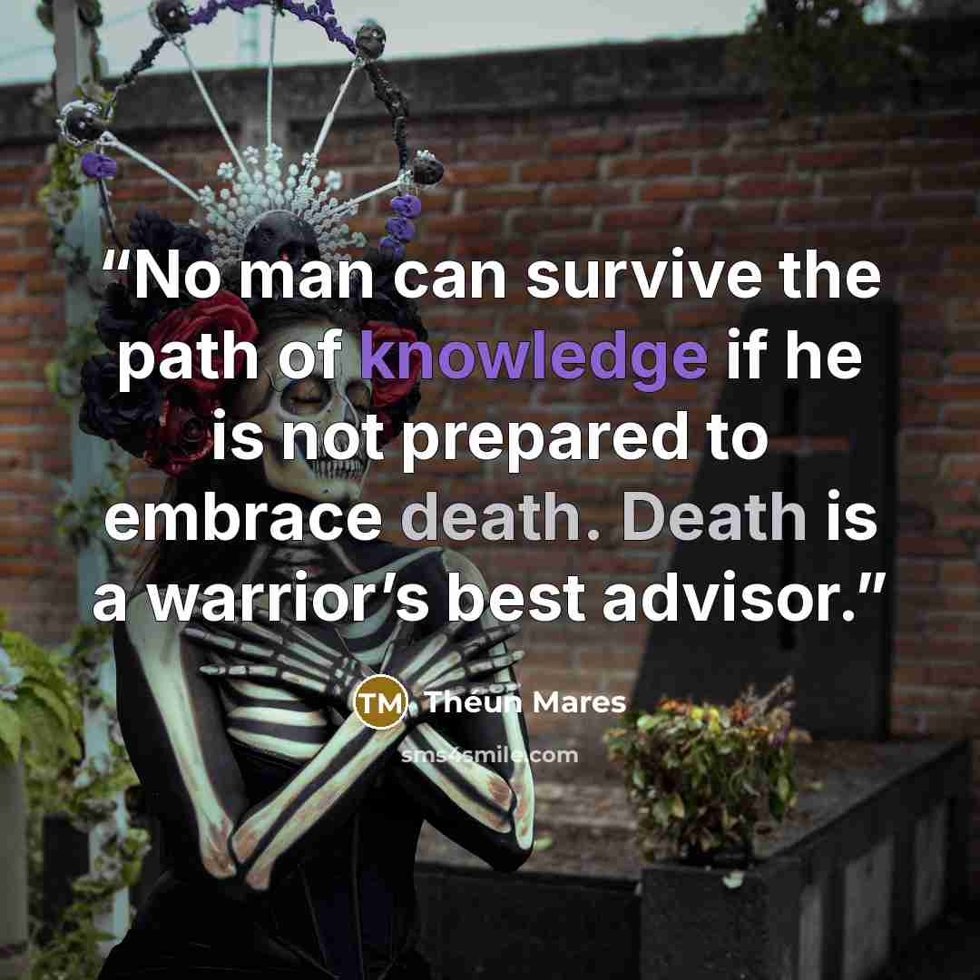 “No man can survive the path of knowledge if he is not prepared to embrace death. Death is a warrior’s best advisor.” quote by Théun Mares