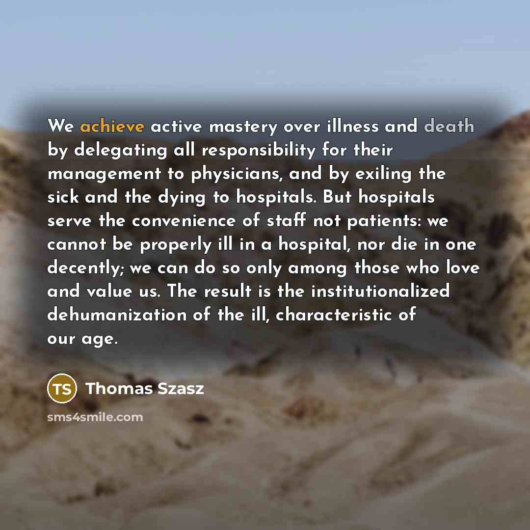 “We achieve active mastery over illness and death by delegating all responsibility for their management to physicians, and by exiling the sick and the dying to hospitals. But hospitals serve the convenience of staff not patients: we cannot be properly ill in a hospital, nor die in one decently; we…” quote by Thomas Szasz