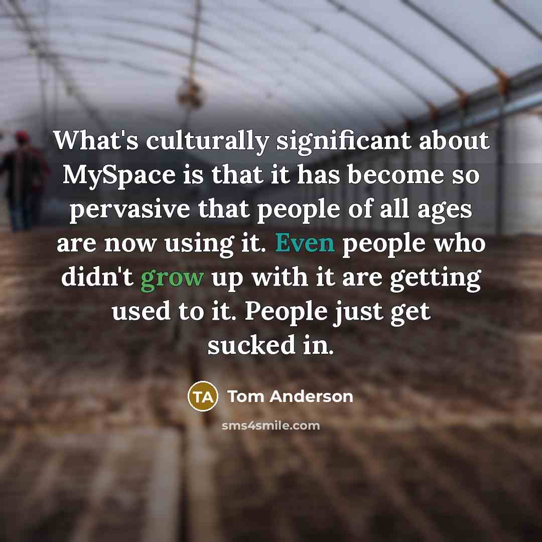 “What's culturally significant about MySpace is that it has become so pervasive that people of all ages are now using it. Even people who didn't grow up with it are getting used to it. People just get sucked in.” quote by Tom Anderson