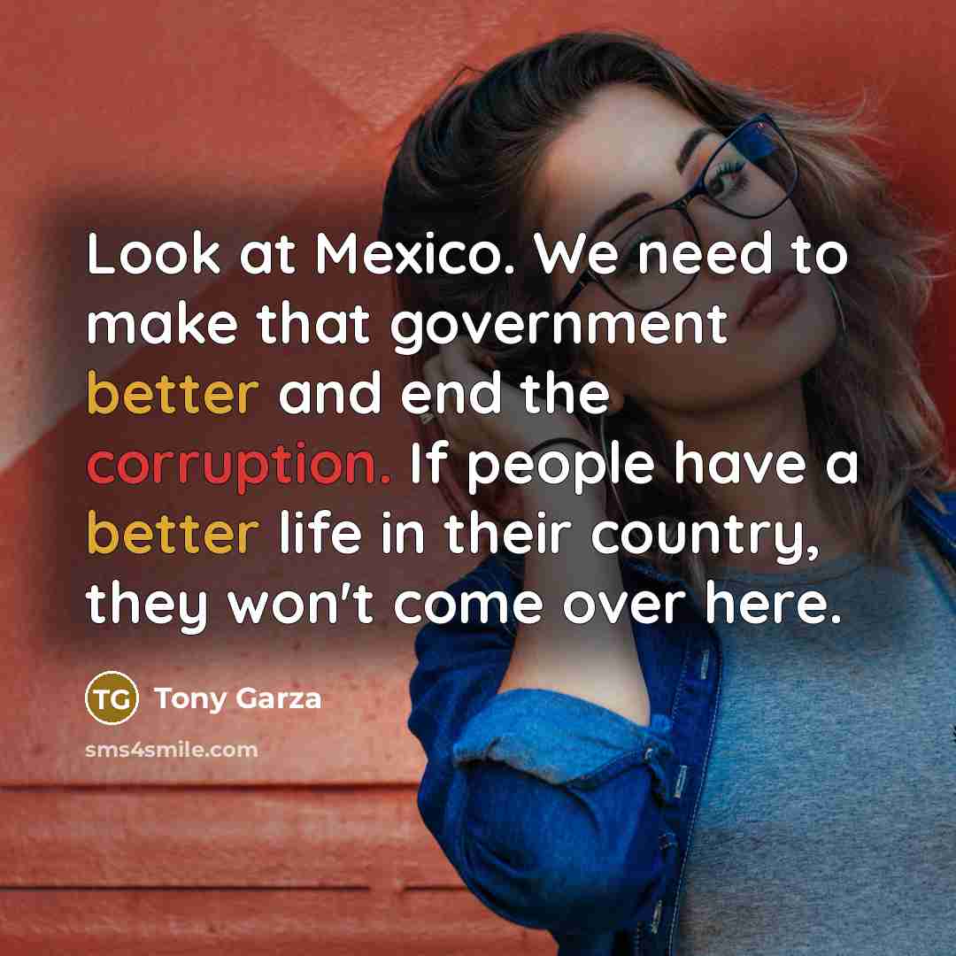 “Look at Mexico. We need to make that government better and end the corruption. If people have a better life in their country, they won't come over here.” quote by Tony Garza