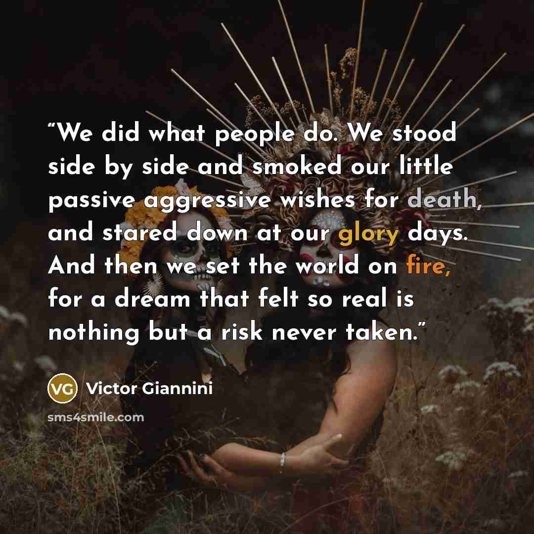 “We did what people do. We stood side by side and smoked our little passive aggressive wishes for death, and stared down at our glory days. And then we set the world on fire, for a dream that felt so real is nothing but a risk never taken.” quote by Victor Giannini
