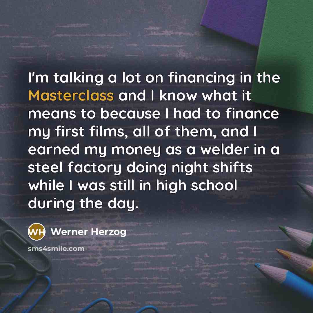 “I'm talking a lot on financing in the Masterclass and I know what it means to because I had to finance my first films, all of them, and I earned my money as a welder in a steel factory doing night shifts while I was still in high school during the day.” quote by Werner Herzog