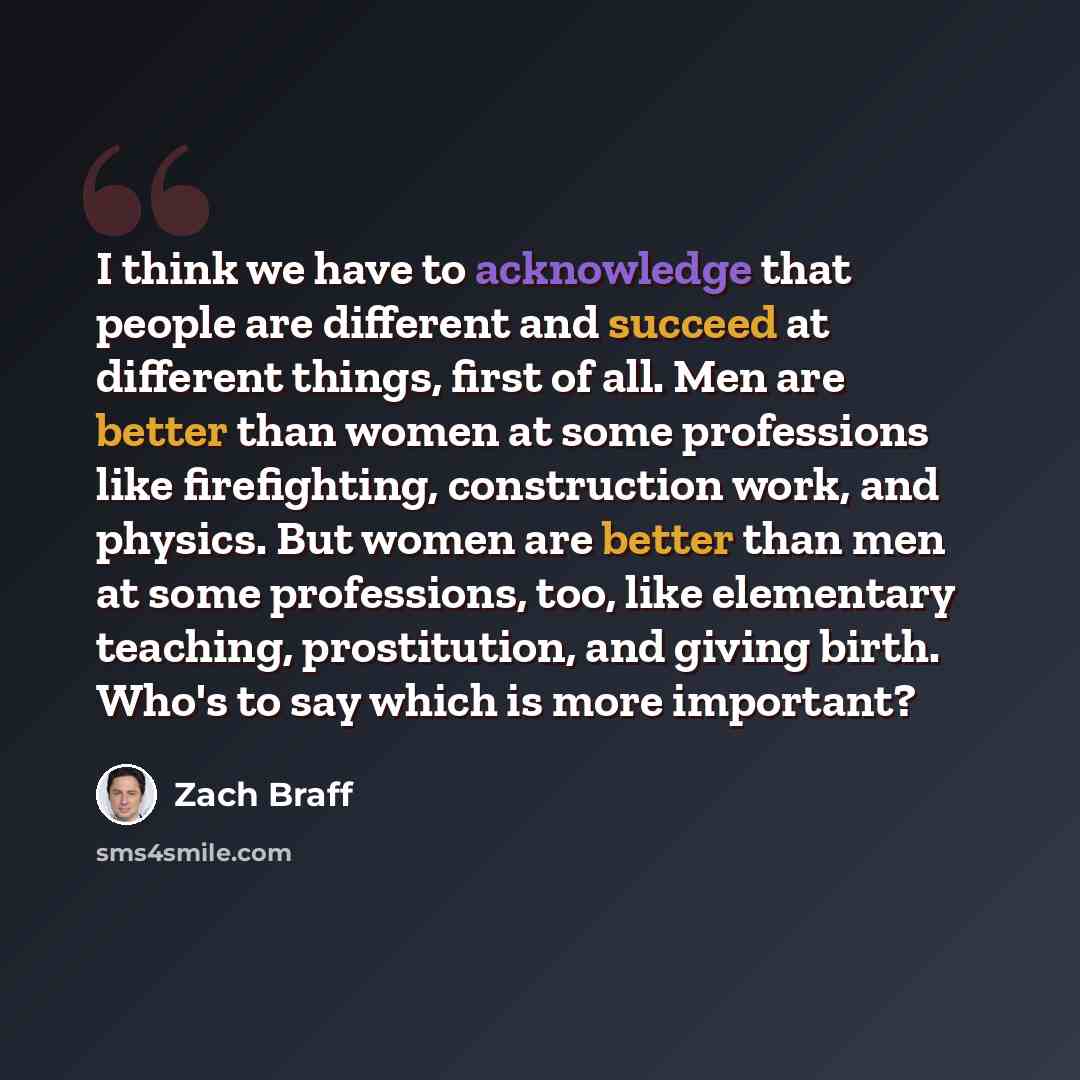 “I think we have to acknowledge that people are different and succeed at different things, first of all. Men are better than women at some professions like firefighting, construction work, and physics. But women are better than men at some professions, too, like elementary teaching, prostitution…” quote by Zach Braff