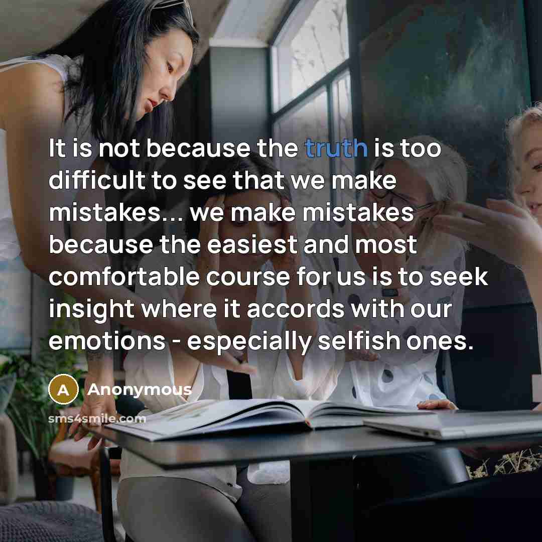 “It is not because the truth is too difficult to see that we make mistakes... we make mistakes because the easiest and most comfortable course for us is to seek insight where it accords with our emotions - especially selfish ones.” quote by Anonymous
