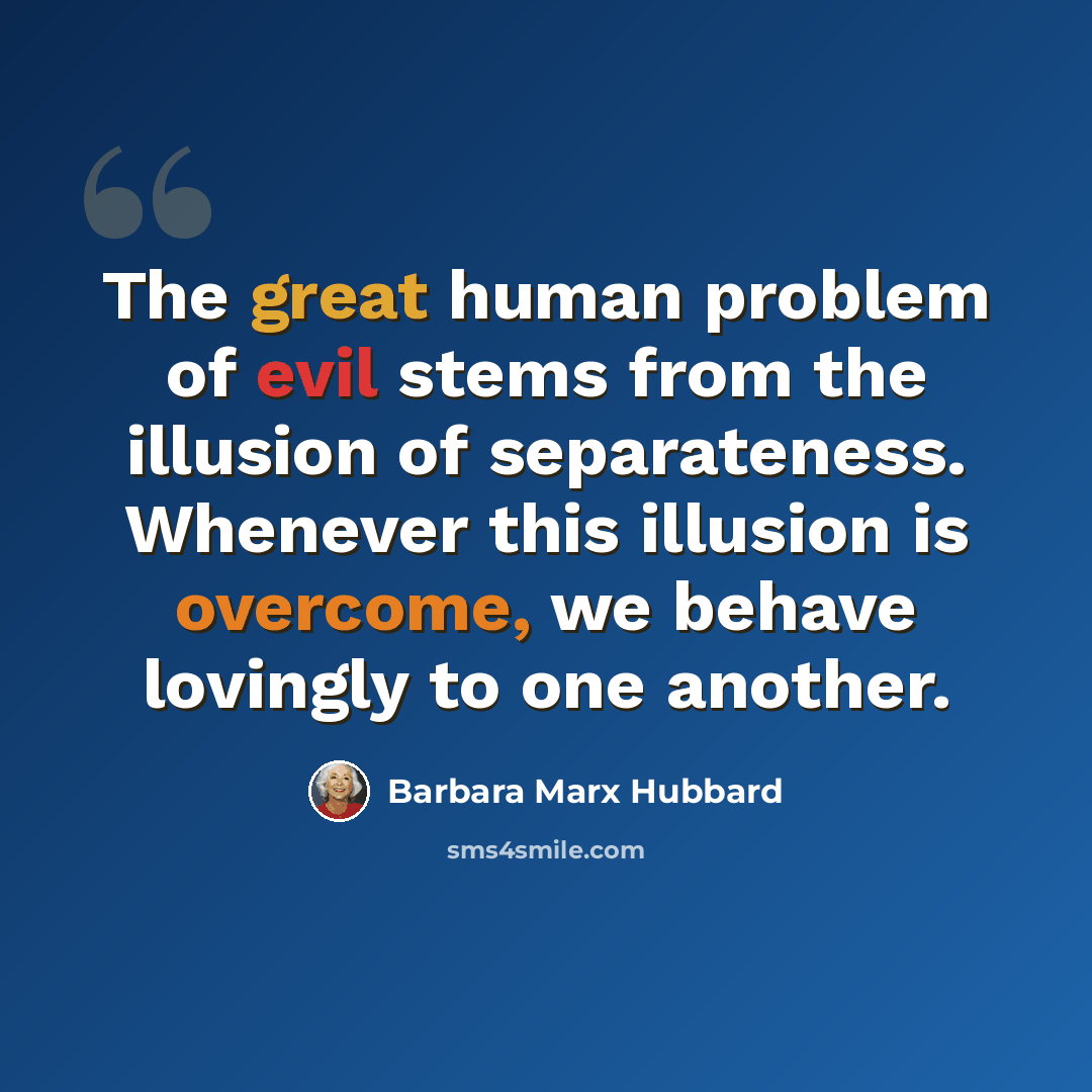 “The great human problem of evil stems from the illusion of separateness. Whenever this illusion is overcome, we behave lovingly to one another.” quote by Barbara Marx Hubbard