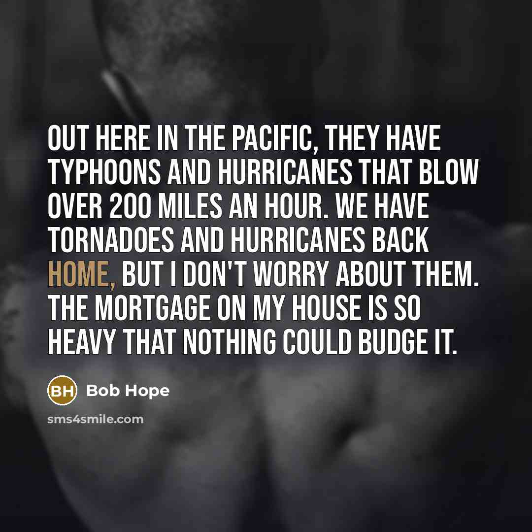 “Out here in the Pacific, they have typhoons and hurricanes that blow over 200 miles an hour. We have tornadoes and hurricanes back home, but I don't worry about them. The mortgage on my house is so heavy that nothing could budge it.” quote by Bob Hope