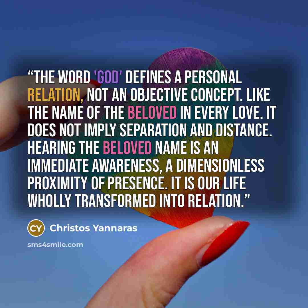 “The word 'God' defines a personal relation, not an objective concept. Like the name of the beloved in every love. It does not imply separation and distance. Hearing the beloved name is an immediate awareness, a dimensionless proximity of presence. It is our life wholly transformed into relation.” quote by Christos Yannaras
