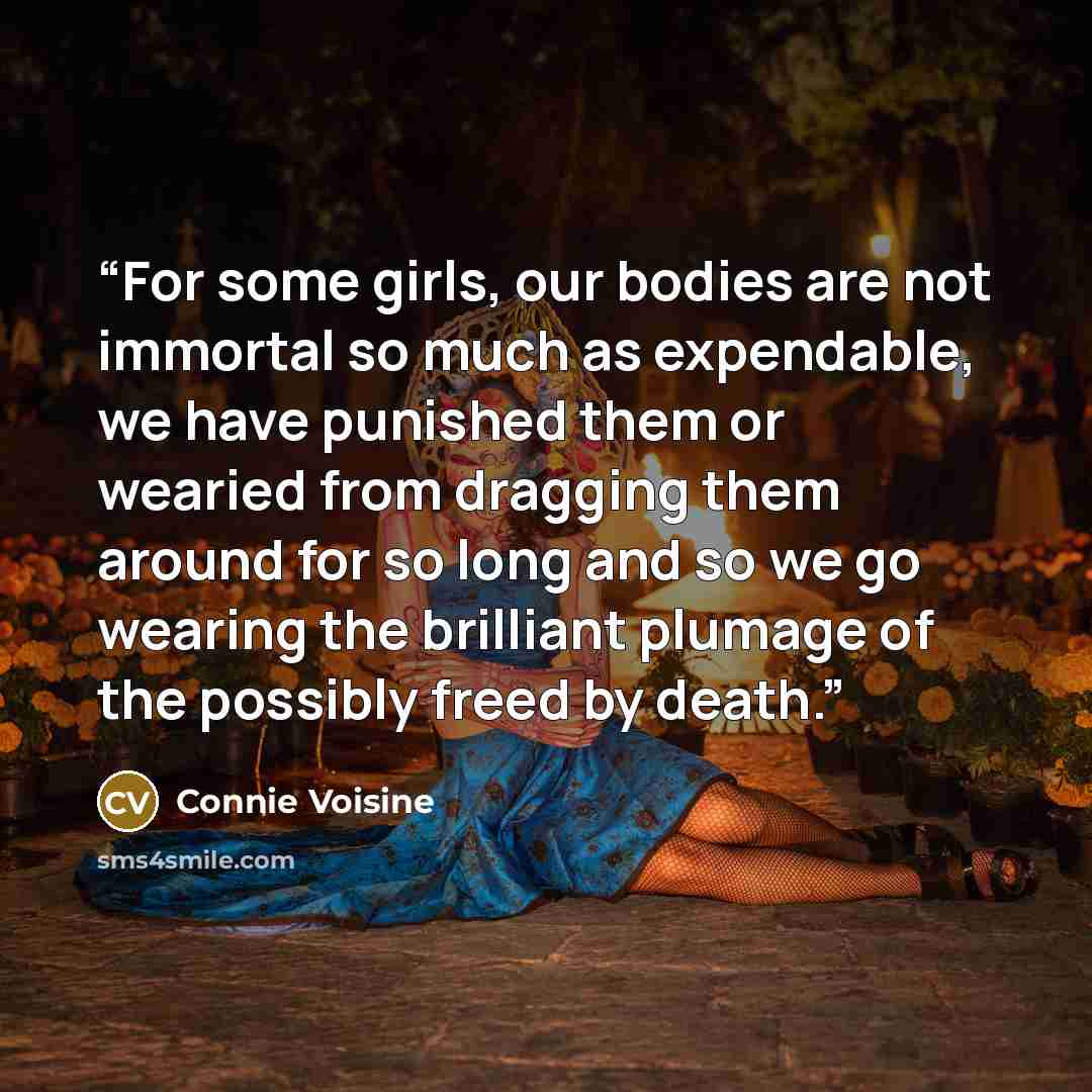 “For some girls, our bodies are not immortal so much as expendable, we have punished them or wearied from dragging them around for so long and so we go wearing the brilliant plumage of the possibly freed by death.” quote by Connie Voisine
