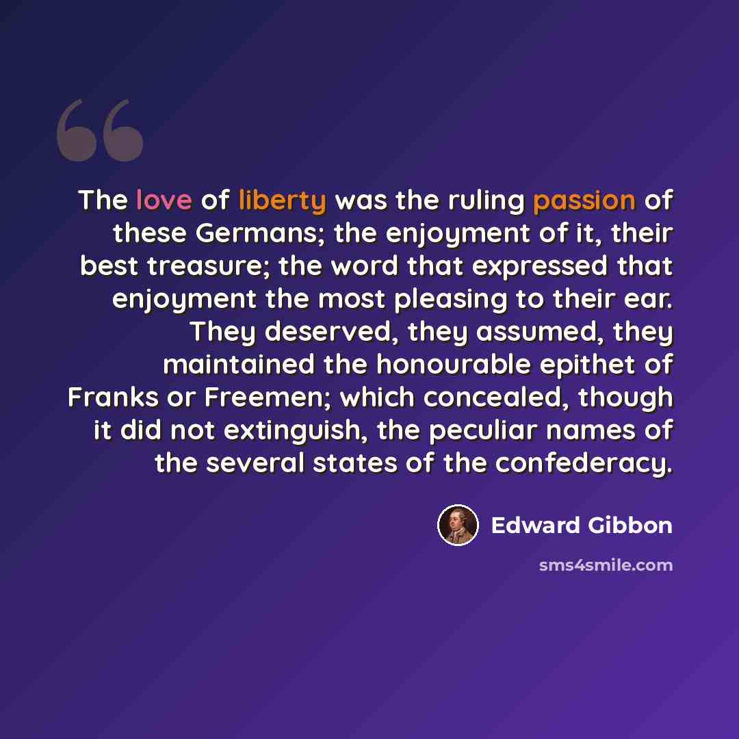 “The love of liberty was the ruling passion of these Germans; the enjoyment of it, their best treasure; the word that expressed that enjoyment the most pleasing to their ear. They deserved, they assumed, they maintained the honourable epithet of Franks or Freemen; which concealed, though it did not…” quote by Edward Gibbon