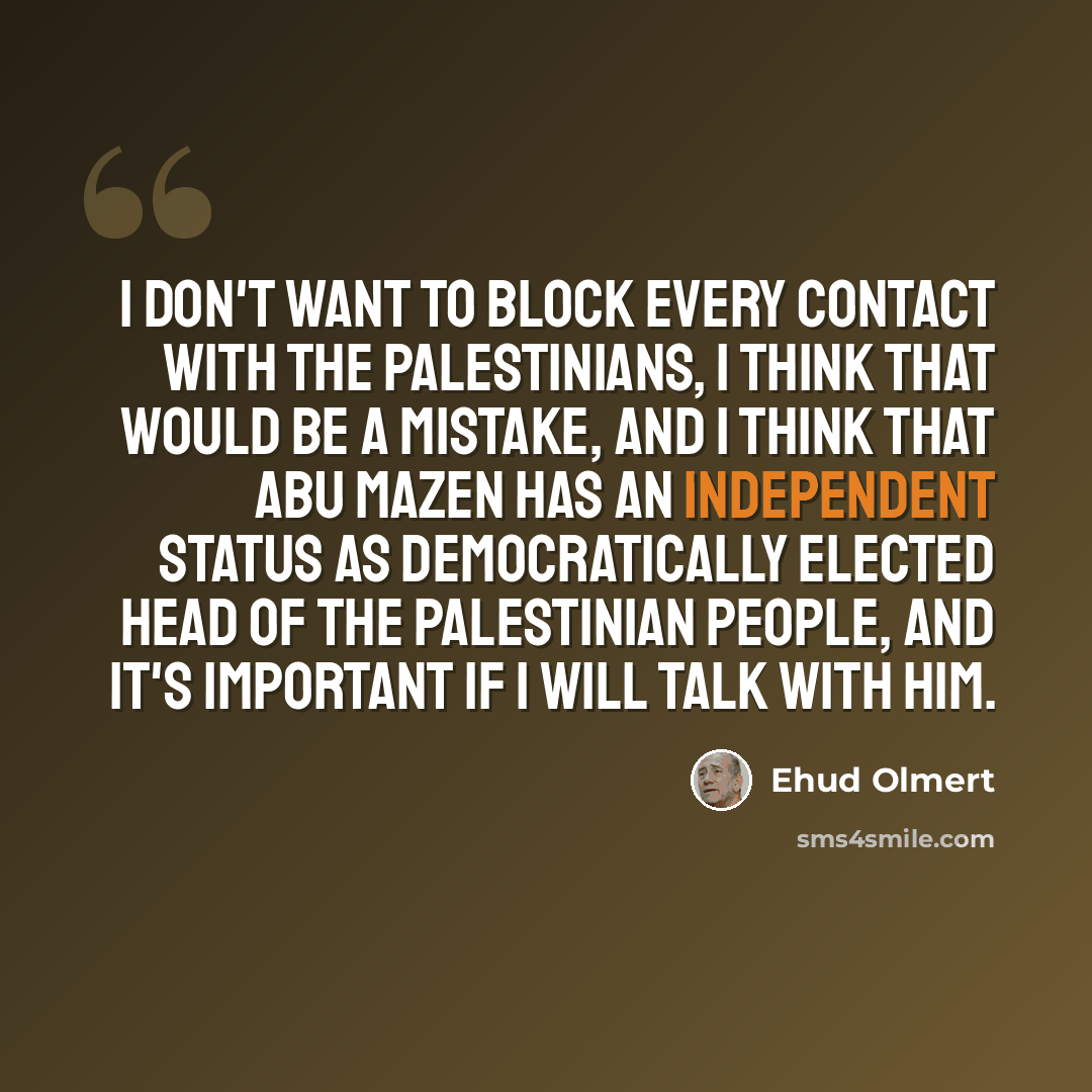 “I don't want to block every contact with the Palestinians, I think that would be a mistake, and I think that Abu Mazen has an independent status as democratically elected head of the Palestinian people, and it's important if I will talk with him.” quote by Ehud Olmert