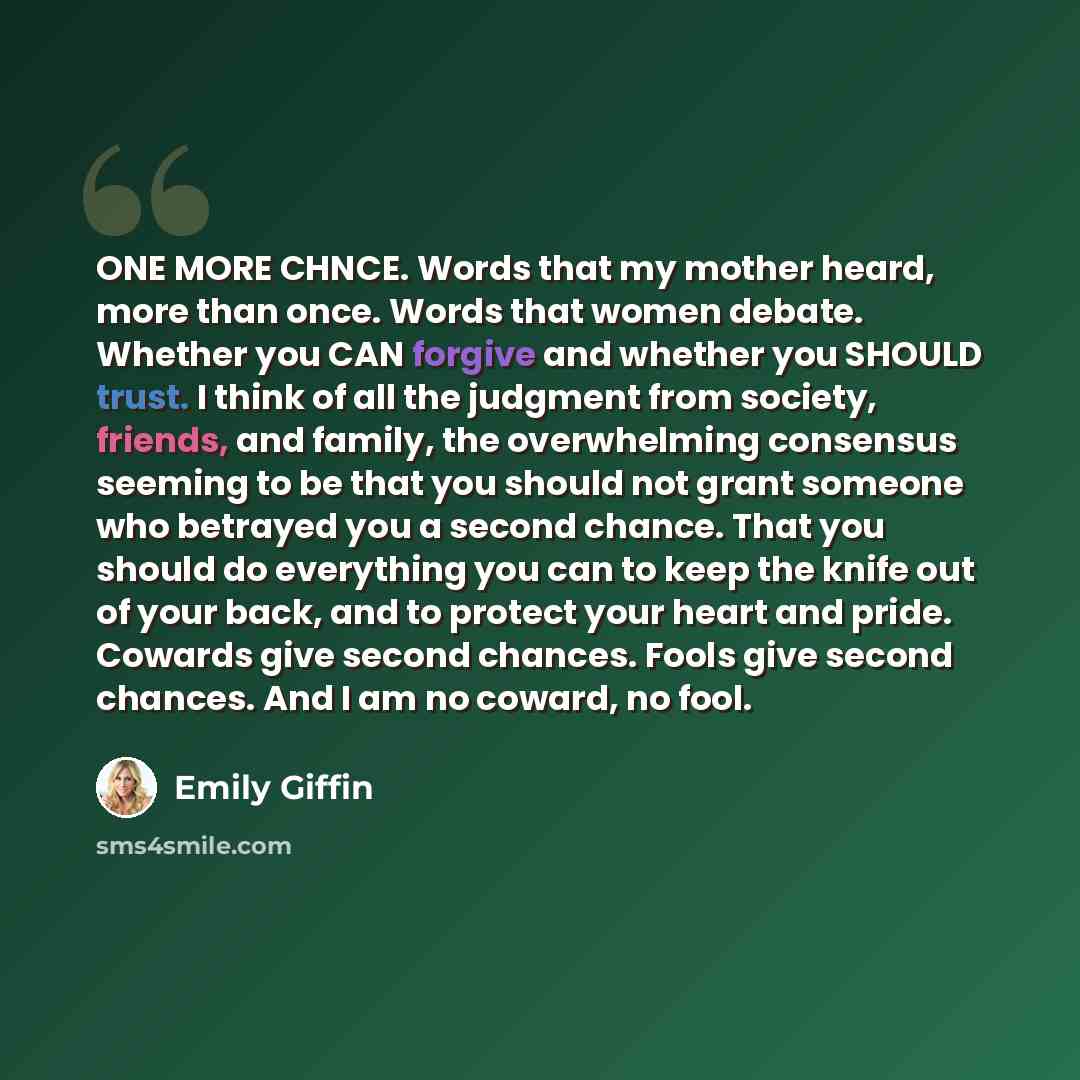 “ONE MORE CHNCE. Words that my mother heard, more than once. Words that women debate. Whether you CAN forgive and whether you SHOULD trust. I think of all the judgment from society, friends, and family, the overwhelming consensus seeming to be that you should not grant someone who betrayed you a…” quote by Emily Giffin