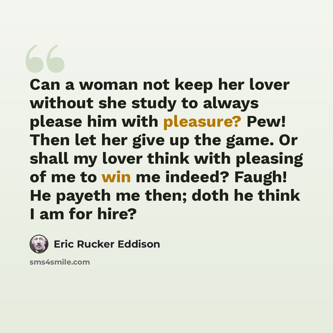 “Can a woman not keep her lover without she study to always please him with pleasure? Pew! Then let her give up the game. Or shall my lover think with pleasing of me to win me indeed? Faugh! He payeth me then; doth he think I am for hire?” quote by Eric Rucker Eddison